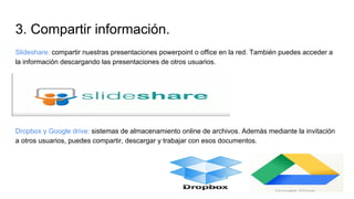 3. Compartir información.
Slideshare: compartir nuestras presentaciones powerpoint o office en la red. También puedes acceder a
la información descargando las presentaciones de otros usuarios.
Dropbox y Google drive: sistemas de almacenamiento online de archivos. Además mediante la invitación
a otros usuarios, puedes compartir, descargar y trabajar con esos documentos.
 