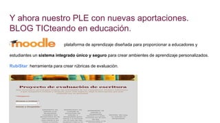 Y ahora nuestro PLE con nuevas aportaciones.
BLOG TICteando en educación.
plataforma de aprendizaje diseñada para proporcionar a educadores y
estudiantes un sistema integrado único y seguro para crear ambientes de aprendizaje personalizados.
RubiStar: herramienta para crear rúbricas de evaluación.
 