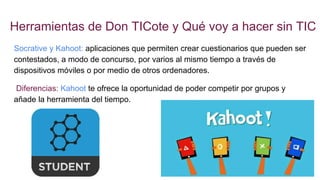 Herramientas de Don TICote y Qué voy a hacer sin TIC
Socrative y Kahoot: aplicaciones que permiten crear cuestionarios que pueden ser
contestados, a modo de concurso, por varios al mismo tiempo a través de
dispositivos móviles o por medio de otros ordenadores.
Diferencias: Kahoot te ofrece la oportunidad de poder competir por grupos y
añade la herramienta del tiempo.
 