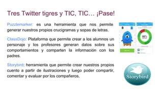 Tres Twitter tigres y TIC, TIC… ¡Pase!
Puzzlemarker: es una herramienta que nos permite
generar nuestros propios crucigramas y sopas de letras.
ClassDojo: Plataforma que permite crear a los alumnos un
personaje y los profesores generan datos sobre sus
comportamientos y comparten la información con los
padres.
Storybird: herramienta que permite crear nuestros propios
cuento a partir de ilustraciones y luego poder compartir,
comentar y evaluar por los compañeros.
 