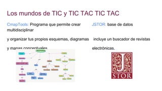 Los mundos de TIC y TIC TAC TIC TAC
CmapTools: Programa que permite crear JSTOR: base de datos
multidisciplinar
y organizar tus propios esquemas, diagramas incluye un buscador de revistas
y mapas conceptuales. electrónicas.
 