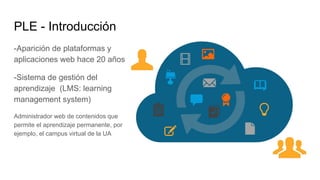 PLE - Introducción
-Aparición de plataformas y
aplicaciones web hace 20 años
-Sistema de gestión del
aprendizaje (LMS: learning
management system)
Administrador web de contenidos que
permite el aprendizaje permanente, por
ejemplo, el campus virtual de la UA
 