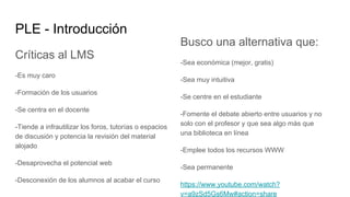PLE - Introducción
Críticas al LMS
-Es muy caro
-Formación de los usuarios
-Se centra en el docente
-Tiende a infrautilizar los foros, tutorías o espacios
de discusión y potencia la revisión del material
alojado
-Desaprovecha el potencial web
-Desconexión de los alumnos al acabar el curso
Busco una alternativa que:
-Sea económica (mejor, gratis)
-Sea muy intuitiva
-Se centre en el estudiante
-Fomente el debate abierto entre usuarios y no
solo con el profesor y que sea algo más que
una biblioteca en línea
-Emplee todos los recursos WWW
-Sea permanente
https://www.youtube.com/watch?
v=a9zSd5Gs6Mw#action=share
 