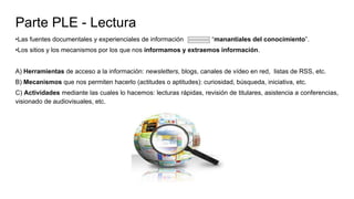 Parte PLE - Lectura
•Las fuentes documentales y experienciales de información “manantiales del conocimiento”.
•Los sitios y los mecanismos por los que nos informamos y extraemos información.
A) Herramientas de acceso a la información: newsletters, blogs, canales de vídeo en red, listas de RSS, etc.
B) Mecanismos que nos permiten hacerlo (actitudes o aptitudes): curiosidad, búsqueda, iniciativa, etc.
C) Actividades mediante las cuales lo hacemos: lecturas rápidas, revisión de titulares, asistencia a conferencias,
visionado de audiovisuales, etc.
 