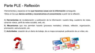 Parte PLE - Reflexión
•Herramientas y espacios en los que hacemos cosas con la información conseguida.
•Sitios en los que damos sentido y reconstruimos el conocimiento a partir de la reflexión.
A) Herramientas de re-elaboración y publicación de la información: nuestro blog, cuaderno de notas,
canal de vídeos, perfil de redes sociales, web, etc.
B) Mecanismos que nos permiten hacerlo (procesos mentales): síntesis, reflexión, organización,
priorización, estructuración, etc.
C) Actividades: creación de un diario de trabajo, de un mapa conceptual, publicación de un vídeo, etc.
 
