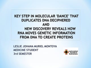 LESLIE JOHANA MURIEL MONTOYA
MEDICINE STUDENT
3rd SEMESTER
KEY STEP IN MOLECULAR 'DANCE' THATKEY STEP IN MOLECULAR 'DANCE' THAT
DUPLICATES DNA DECIPHEREDDUPLICATES DNA DECIPHERED
ANDAND
NEW DISCOVERY REVEALS HOWNEW DISCOVERY REVEALS HOW
RNA MOVES GENETIC INFORMATIONRNA MOVES GENETIC INFORMATION
FROM DNA TO CREATE PROTEINSFROM DNA TO CREATE PROTEINS
KEY STEP IN MOLECULAR 'DANCE' THATKEY STEP IN MOLECULAR 'DANCE' THAT
DUPLICATES DNA DECIPHEREDDUPLICATES DNA DECIPHERED
ANDAND
NEW DISCOVERY REVEALS HOWNEW DISCOVERY REVEALS HOW
RNA MOVES GENETIC INFORMATIONRNA MOVES GENETIC INFORMATION
FROM DNA TO CREATE PROTEINSFROM DNA TO CREATE PROTEINS
 