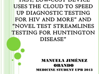 “ FAST, LOW-COST DEVICE
USES THE CLOUD TO SPEED
 UP DIAGNOSTIC TESTING
 FOR HIV AND MORE” AND
“NOVEL TEST STREAMLINES
TESTING FOR HUNTINGTON
          DISEASE”


         MANUELA JIMÉNEZ
            OBANDO
       MEDICINE STUDENT UPB 2013
 