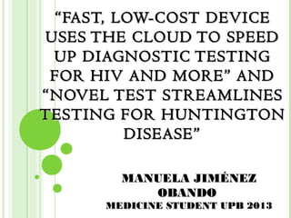 “ FAST, LOW-COST DEVICE
USES THE CLOUD TO SPEED
 UP DIAGNOSTIC TESTING
 FOR HIV AND MORE” AND
“NOVEL TEST STREAMLINES
TESTING FOR HUNTINGTON
          DISEASE”

        MANUELA JIMÉNEZ
           OBANDO
      MEDICINE STUDENT UPB 2013
 