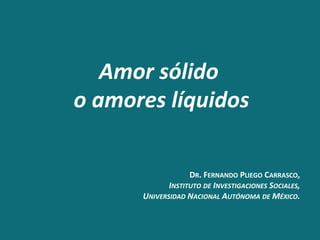 DR.	
  FERNANDO	
  PLIEGO	
  CARRASCO,
	
  
INSTITUTO	
  DE	
  INVESTIGACIONES	
  SOCIALES,
	
  
UNIVERSIDAD	
  NACIONAL	
  AUTÓNOMA	
  DE	
  MÉXICO.
	
  
Amor	
  sólido	
  
	
  
o	
  amores	
  líquidos
	
  
 