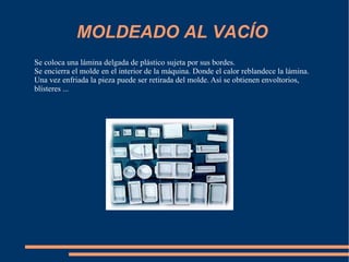 MOLDEADO AL VACÍO  Se coloca una lámina delgada de plástico sujeta por sus bordes.  Se encierra el molde en el interior de la máquina. Donde el calor reblandece la lámina. Una vez enfriada la pieza puede ser retirada del molde. Así se obtienen envoltorios, blísteres ...  