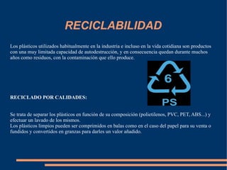 RECICLABILIDAD Los plásticos utilizados habitualmente en la industria e incluso en la vida cotidiana son productos con una muy limitada capacidad de autodestrucción, y en consecuencia quedan durante muchos años como residuos, con la contaminación que ello produce.  RECICLADO POR CALIDADES:   Se trata de separar los plásticos en función de su composición (polietilenos, PVC, PET, ABS...) y efectuar un lavado de los mismos.  Los plásticos limpios pueden ser comprimidos en balas como en el caso del papel para su venta o fundidos y convertidos en granzas para darles un valor añadido.  