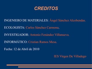CREDITOS INGENIERO DE MATERIALES:  Ángel Sánchez Alcobendas. ECOLOGISTA:  Carlos Sánchez Carmona .  INVESTIGADOR:  Antonio Fenández Villanueva.  INFORMÁTICO:  Cristian Ramos Mesa. Fecha: 12 de Abril de 2010 IES Virgen De Villadego 
