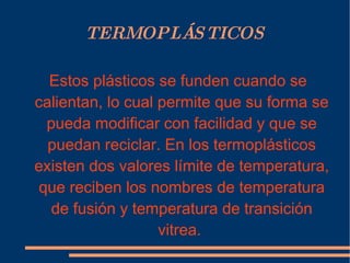 TERMOPLÁSTICOS Estos plásticos se funden cuando se calientan, lo cual permite que su forma se pueda modificar con facilidad y que se puedan reciclar. En los termoplásticos existen dos valores límite de temperatura, que reciben los nombres de temperatura de fusión y temperatura de transición vitrea.  