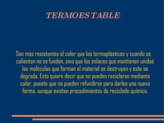 TERMOESTABLE Son más resistentes al calor que los termoplásticos y cuando se calientan no se funden, sino que los enlaces que mantienen unidas las moléculas que forman el material se destruyen y este se degrada. Esto quiere decir que no pueden reciclarse mediante calor, puesto que no pueden refundirse para darles una nueva forma, aunque existen procedimientos de reciclado químico. 