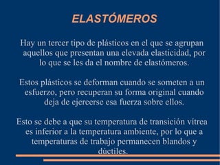 ELASTÓMEROS Hay un tercer tipo de plásticos en el que se agrupan aquellos que presentan una elevada elasticidad, por lo que se les da el nombre de elastómeros. Estos plásticos se deforman cuando se someten a un esfuerzo, pero recuperan su forma original cuando deja de ejercerse esa fuerza sobre ellos. Esto se debe a que su temperatura de transición vítrea es inferior a la temperatura ambiente, por lo que a temperaturas de trabajo permanecen blandos y dúctiles.  