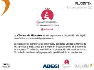 PLUGINTEK Organizadores (2) La  Cámara de Gipuzkoa  es un organismo a disposición del tejido económico y empresarial guipuzcoano. Su objetivo es atender a las empresas, dándoles utilidad a través de los servicios y trabajando para mejorar, integralmente, el entorno de la empresa. Y, además, rentabilizar la prestación de servicios como fórmula de mantener a largo plazo la posibilidad de su prestación. 