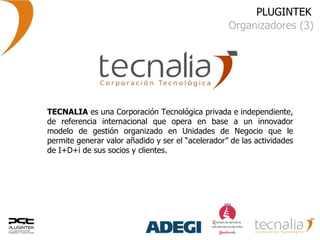 PLUGINTEK Organizadores (3) TECNALIA  es una Corporación Tecnológica privada e independiente, de referencia internacional que opera en base a un innovador modelo de gestión organizado en Unidades de Negocio que le permite generar valor añadido y ser el “acelerador” de las actividades de I+D+i de sus socios y clientes. 