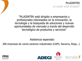 PLUGINTEK ¿a quién está dirigido? “ PLUGINTEK está dirigido a empresarios y profesionales interesados en la innovación, la tecnología y la búsqueda de soluciones y nuevas oportunidades de mercado a través del desarrollo tecnológico de productos y servicios” 300 empresas de varios sectores industriales (CAPV, Navarra, Rioja…)  Asistencia esperada: 