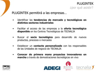 PLUGINTEK ¿por qué asistir? Identificar las  tendencias de mercado y tecnológicas en distintos sectores industriales   Facilitar el acceso de las empresas a la  oferta tecnológica disponible  en los Centros Tecnológicos de TECNALIA  Buscar el  socio tecnológico  para desarrollo de nuevos productos, procesos o mercados  Establecer un  contacto personalizado  con los responsables de las Unidades de negocio de TECNALIA  Conocer de primera mano proyectos innovadores en marcha  a través de demostraciones tecnológicas en vivo  PLUGINTEK permitirá a las empresas… 