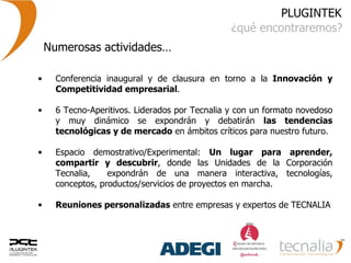 PLUGINTEK ¿qué encontraremos? Numerosas actividades… Conferencia inaugural y de clausura en torno a la  Innovación y Competitividad empresarial . 6 Tecno-Aperitivos. Liderados por Tecnalia y con un formato novedoso y muy dinámico se expondrán y debatirán  las tendencias tecnológicas y de mercado  en ámbitos críticos para nuestro futuro. Espacio demostrativo/Experimental:  Un lugar para aprender, compartir y descubrir , donde las Unidades de la Corporación Tecnalia,  expondrán de una manera interactiva, tecnologías, conceptos, productos/servicios de proyectos en marcha. Reuniones personalizadas  entre empresas y expertos de TECNALIA 