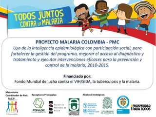 PROYECTO MALARIA COLOMBIA - PMC
Uso de la inteligencia epidemiológica con participación social, para
fortalecer la gestión del programa, mejorar el acceso al diagnóstico y
tratamiento y ejecutar intervenciones eficaces para la prevención y
control de la malaria, 2010-2015.
Financiado por:
Fondo Mundial de lucha contra el VIH/SIDA, la tuberculosis y la malaria.
Mecanismo
Coordinador de País: Receptores Principales: Aliados Estratégicos:
 