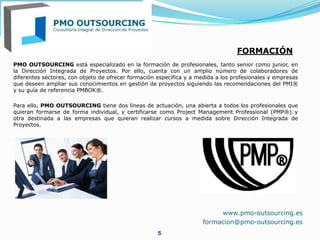 PMO OUTSOURCING está especializado en la formación de profesionales, tanto senior como junior, en
la Dirección Integrada de Proyectos. Por ello, cuenta con un amplio número de colaboradores de
diferentes sectores, con objeto de ofrecer formación específica y a medida a los profesionales y empresas
que deseen ampliar sus conocimientos en gestión de proyectos siguiendo las recomendaciones del PMI®
y su guía de referencia PMBOK®.
Para ello, PMO OUTSOURCING tiene dos líneas de actuación, una abierta a todos los profesionales que
quieran formarse de forma individual, y certificarse como Project Management Professional (PMP®) y
otra destinada a las empresas que quieran realizar cursos a medida sobre Dirección Integrada de
Proyectos.
5
FORMACIÓN
www.pmo-outsourcing.es
formacion@pmo-outsourcing.es
 