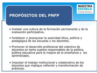• Instalar una cultura de la formación permanente y de la
evaluación participativa.
• Fortalecer y jerarquizar la autoridad ética, política y
pedagógica de las escuelas y los docentes.
• Promover el desarrollo profesional del colectivo de
docentes en tanto sujetos responsables de la política
pública educativa para la mejora de la enseñanza y los
aprendizajes.
• Impulsar el trabajo institucional y colaborativo de los
docentes que implique reflexión y transformación de
prácticas.
PROPÓSITOS DEL PNFP
 