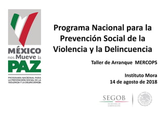 Programa Nacional para la
Prevención Social de la
Violencia y la Delincuencia
Taller de Arranque MERCOPS
Instituto Mora
14 de agosto de 2018
 