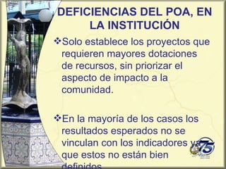 DEFICIENCIAS DEL POA, EN
     LA INSTITUCIÓN
Solo establece los proyectos que
 requieren mayores dotaciones
 de recursos, sin priorizar el
 aspecto de impacto a la
 comunidad.

En la mayoría de los casos los
 resultados esperados no se
 vinculan con los indicadores ya
 que estos no están bien
 