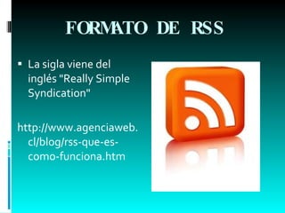 FORMATO DE RSS   La sigla viene del inglés "Really Simple Syndication"  http://www.agenciaweb.cl/blog/rss-que-es-como-funciona.htm 