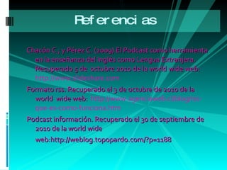 Referencias  Chacón C.; y Pérez C. (2009)  El Podcast como herramienta en la enseñanza del Inglés como Lengua Extranjera. Recuperado 5 de  octubre 2010 de la world wide web:  http://www.slideshare.com Formato rss. Recuperado el 3 de octubre de 2010 de la world  wide web:  http://www.agenciaweb.cl/blog/rss-que-es-como-funciona.htm Podcast información. Recuperado el 30 de septiembre de 2010 de la world wide web:http://weblog.topopardo.com/?p=1188   