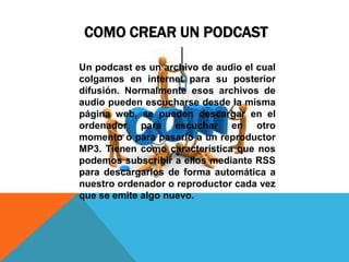COMO CREAR UN PODCAST

Un podcast es un archivo de audio el cual
colgamos en internet para su posterior
difusión. Normalmente esos archivos de
audio pueden escucharse desde la misma
página web, se pueden descargar en el
ordenador para escuchar en otro
momento o para pasarlo a un reproductor
MP3. Tienen como característica que nos
podemos subscribir a ellos mediante RSS
para descargarlos de forma automática a
nuestro ordenador o reproductor cada vez
que se emite algo nuevo.
 
