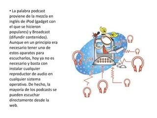 • La palabra podcast
proviene de la mezcla en
inglés de iPod (gadget con
el que se hicieron
populares) y Broadcast
(difundir contenidos).
Aunque en un principio era
necesario tener uno de
estos aparatos para
escucharlos, hoy ya no es
necesario y basta con
instalar cualquier
reproductor de audio en
cualquier sistema
operativo. De hecho, la
mayoría de los podcasts se
pueden escuchar
directamente desde la
web.
 