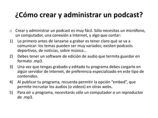 ¿Cómo crear y administrar un podcast?
o Crear y administrar un podcast es muy fácil. Sólo necesitas un micrófono,
un computador, una conexión a Internet, y algo que contar:
1) Lo primero antes de lanzarse a grabar es tener claro qué se va a
comunicar: los temas pueden ser muy variados; existen podcasts
deportivos, de noticias, sobre música…
2) Debes tener un software de edición de audio que termita guardar en
formato .mp3.
3) Una vez que tengas grabado y editado tu programa debes cargarlo en
algún servidor de Internet, de preferencia especializado en este tipo de
contenidos.
4) Al publicar tu programa, recuerda permitir la opción “embed”, que
permite incrustar los audios (o videos) en otras webs.
5) Para oír u programa, necesitarás sólo un computador o un reproductor
de .mp3.
 