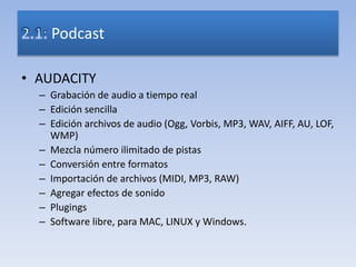 • AUDACITY
– Grabación de audio a tiempo real
– Edición sencilla
– Edición archivos de audio (Ogg, Vorbis, MP3, WAV, AIFF, AU, LOF,
WMP)
– Mezcla número ilimitado de pistas
– Conversión entre formatos
– Importación de archivos (MIDI, MP3, RAW)
– Agregar efectos de sonido
– Plugings
– Software libre, para MAC, LINUX y Windows.
Podcast
 