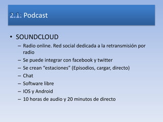 • SOUNDCLOUD
– Radio online. Red social dedicada a la retransmisión por
radio
– Se puede integrar con facebook y twitter
– Se crean “estaciones” (Episodios, cargar, directo)
– Chat
– Software libre
– IOS y Android
– 10 horas de audio y 20 minutos de directo
Podcast
 