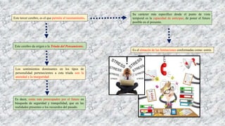 Este tercer cerebro, es el que permite el razonamiento.
Su carácter más específico desde el punto de vista
temporal es la capacidad de anticipar, de poner el futuro
posible en el presente.
Es el almacén de las limitaciones conformadas como: estrés
Este cerebro da origen a la Tríada del Pensamiento.
Los sentimientos dominantes en los tipos de
personalidad pertenecientes a esta tríada son la
ansiedad y la inseguridad
Es decir, están más preocupados por el futuro en
búsqueda de seguridad y tranquilidad, que en las
realidades presentes o los recuerdos del pasado.
 