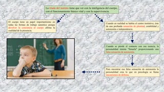La tríada del instinto tiene que ver con la inteligencia del cuerpo,
con el funcionamiento básico vital y con la supervivencia.
El cuerpo tiene un papel importantísimo en
todas las formas de trabajo autentico porque
devolver la conciencia al cuerpo afirma la
cualidad de la presencia.
Cuando en realidad se habita el centro instintivo, éste
da una profunda sensación de plenitud, estabilidad y
autonomía o independencia.
Cuando se pierde el contacto con esa esencia, la
personalidad intenta "llenarla" proporcionando una
falsa sensación de autonomía.
Para encontrar esa falsa sensación de autonomía la
personalidad crea lo que en psicología se llama
mecanismos de defensa.
 