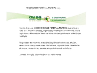 XIII CONGRESO FORESTAL MUNDIAL 2009 Comité de prensa del X III CONGRESO FORESTAL MUNDIAL   que se llevo a cabo en la Argentina en 2009 , organizado por la Organización Mundial para la Agricultura y Alimentación (FAO) y el Ministerio de Agricultura de la Nación (ex SAGPyA). Responsable del desarrollo de acciones de prensa en este marco, difusión, redacción de textos, invitaciones, comunicados, organización de conferencias de prensa, convocatoria y atención a requerimientos de periodistas. Armado,  manejo y  coordinación de la Sala de Prensa. 