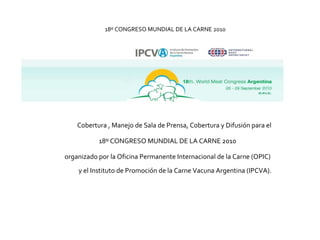 18º CONGRESO MUNDIAL DE LA CARNE 2010 Cobertura , Manejo de Sala de Prensa, Cobertura y Difusión para el  18º CONGRESO MUNDIAL DE LA CARNE  2010  organizado por la Oficina Permanente Internacional de la Carne (OPIC)  y el Instituto de Promoción de la Carne Vacuna Argentina (IPCVA). 