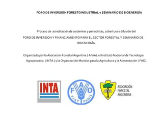 Proceso de  acreditación de asistentes y periodistas, cobertura y difusión del  FORO DE INVERSION Y FINANCIAMIENTO PARA EL SECTOR FORESTAL Y SEMINARIO DE BIOENERGÍA. Organizado por la Asociación Forestal Argentina ( AFoA), el Instituto Nacional de Tecnología Agropecuaria  ( INTA ) y la Organización Mundial para la Agricultura y la Alimentación ( FAO). FORO DE INVERSION FORESTOINDUSTRIAL y SEMINARIO DE BIOENERGÍA 