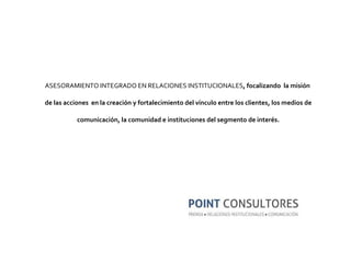 ASESORAMIENTO INTEGRADO EN RELACIONES INSTITUCIONALES , focalizando  la misión  de las acciones  en la creación y fortalecimiento del vínculo entre los clientes, los medios de comunicación, la comunidad e instituciones del segmento de interés. 