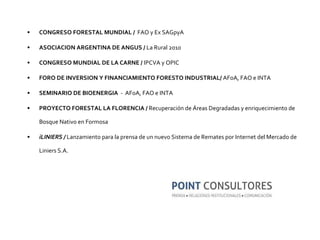 CONGRESO FORESTAL MUNDIAL  /  FAO y Ex SAGpyA ASOCIACION ARGENTINA DE ANGUS /  La Rural 2010 CONGRESO MUNDIAL DE LA CARNE /  IPCVA y OPIC FORO DE INVERSION Y FINANCIAMIENTO FORESTO INDUSTRIAL/  AFoA, FAO e INTA SEMINARIO DE BIOENERGIA   -  AFoA, FAO e INTA PROYECTO FORESTAL LA FLORENCIA  /  Recuperación de Áreas Degradadas y enriquecimiento de Bosque Nativo en Formosa iLINIERS /  Lanzamiento para la prensa de un nuevo Sistema de Remates por Internet del Mercado de Liniers S.A. 