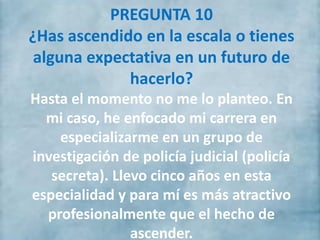 PREGUNTA 10
¿Has ascendido en la escala o tienes
alguna expectativa en un futuro de
hacerlo?
Hasta el momento no me lo planteo. En
mi caso, he enfocado mi carrera en
especializarme en un grupo de
investigación de policía judicial (policía
secreta). Llevo cinco años en esta
especialidad y para mí es más atractivo
profesionalmente que el hecho de
ascender.
 
