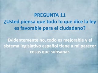 PREGUNTA 11
¿Usted piensa que todo lo que dice la ley
es favorable para el ciudadano?
Evidentemente no, todo es mejorable y el
sistema legislativo español tiene a mi parecer
cosas que subsanar.
 