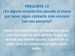 PREGUNTA 13
¿En alguna ocasión has pasado la mano
por tener algún contacto más cercano
con esa persona?
Hasta hoy traté a todo el mundo por igual,
sino fuera así no sería policía. Si que es
verdad que intenté ayudar a quién me lo
pidió pero sin anteponer a nadie sobre
nadie.
 