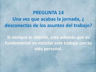 PREGUNTA 14
Una vez que acabas la jornada, ¿
desconectas de los asuntos del trabajo?
Si siempre lo intento, creo además que es
fundamental no mezclar este trabajo con tu
vida personal.
 