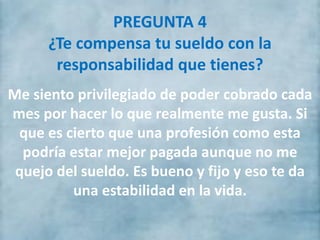 PREGUNTA 4
¿Te compensa tu sueldo con la
responsabilidad que tienes?
Me siento privilegiado de poder cobrado cada
mes por hacer lo que realmente me gusta. Si
que es cierto que una profesión como esta
podría estar mejor pagada aunque no me
quejo del sueldo. Es bueno y fijo y eso te da
una estabilidad en la vida.
 