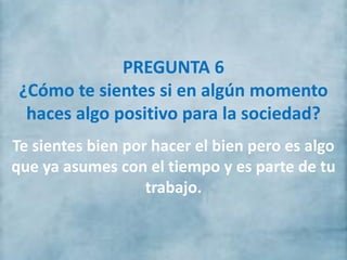 PREGUNTA 6
¿Cómo te sientes si en algún momento
haces algo positivo para la sociedad?
Te sientes bien por hacer el bien pero es algo
que ya asumes con el tiempo y es parte de tu
trabajo.
 