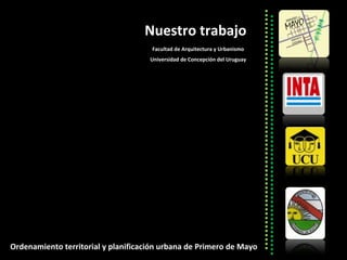 Nuestro trabajo Facultad de Arquitectura y Urbanismo Universidad de Concepción del Uruguay Ordenamiento territorial y planificación urbana de Primero de Mayo 